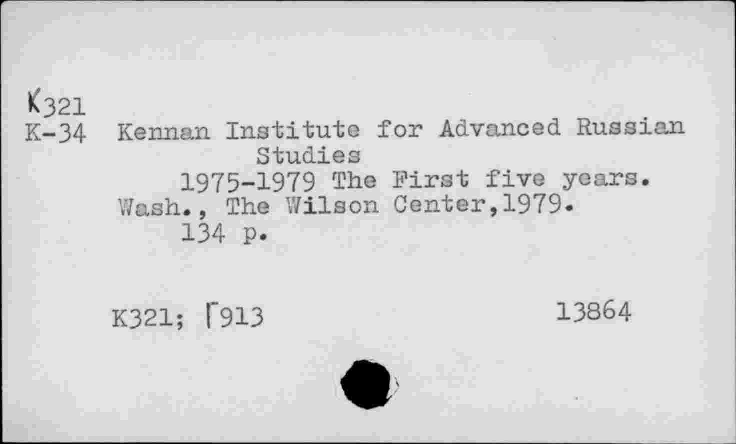 ﻿<321
K-34 Kernan Institute for Advanced Russian Studies
1975-1979 The First five years. Wash., The Wilson Center,1979.
134 p.
K321; 1*913
13864